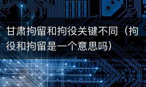 甘肃拘留和拘役关键不同（拘役和拘留是一个意思吗）