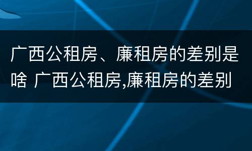 广西公租房、廉租房的差别是啥 广西公租房,廉租房的差别是啥呢