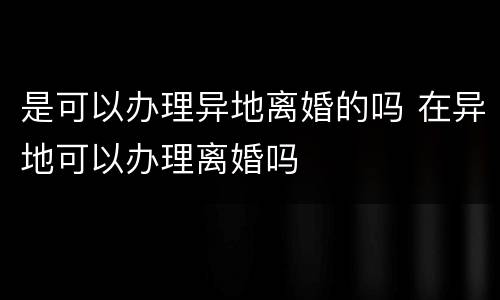 是可以办理异地离婚的吗 在异地可以办理离婚吗