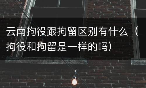 云南拘役跟拘留区别有什么（拘役和拘留是一样的吗）