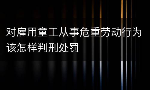 对雇用童工从事危重劳动行为该怎样判刑处罚