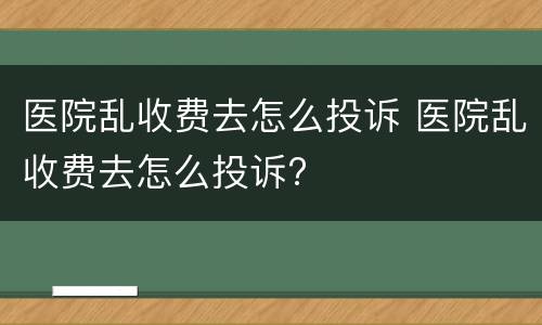 医院乱收费去怎么投诉 医院乱收费去怎么投诉?