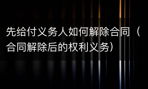 先给付义务人如何解除合同（合同解除后的权利义务）