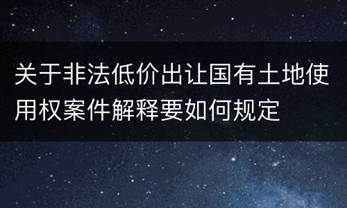 关于非法低价出让国有土地使用权案件解释要如何规定
