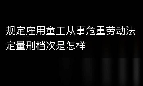 规定雇用童工从事危重劳动法定量刑档次是怎样