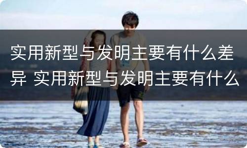 实用新型与发明主要有什么差异 实用新型与发明主要有什么差异和不足