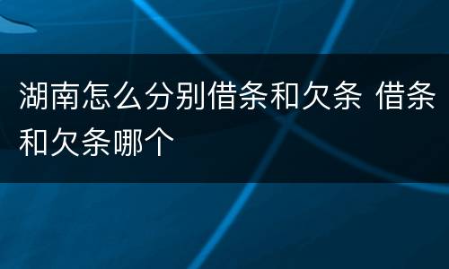 湖南怎么分别借条和欠条 借条和欠条哪个