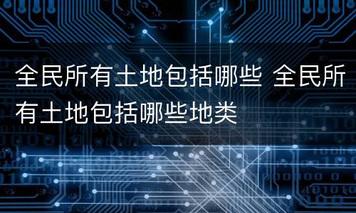 全民所有土地包括哪些 全民所有土地包括哪些地类