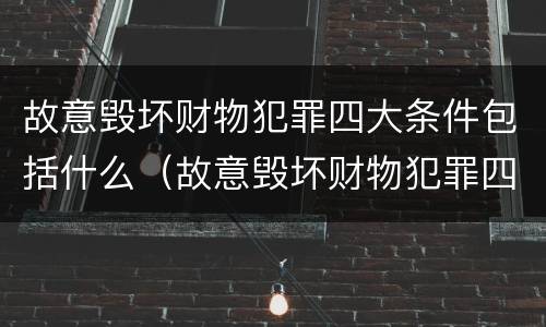 故意毁坏财物犯罪四大条件包括什么（故意毁坏财物犯罪四大条件包括什么案件）