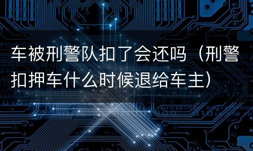 车被刑警队扣了会还吗（刑警扣押车什么时候退给车主）