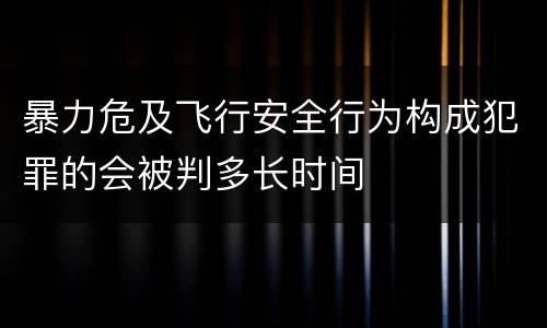 暴力危及飞行安全行为构成犯罪的会被判多长时间