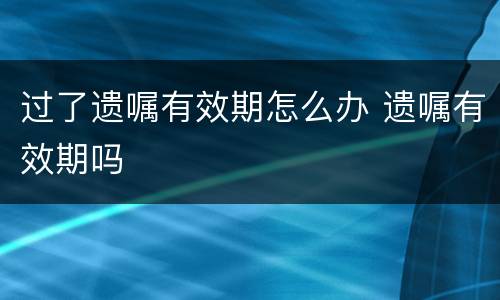 过了遗嘱有效期怎么办 遗嘱有效期吗