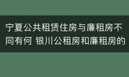 宁夏公共租赁住房与廉租房不同有何 银川公租房和廉租房的区别