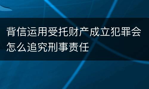 背信运用受托财产成立犯罪会怎么追究刑事责任