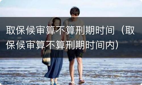 取保候审算不算刑期时间（取保候审算不算刑期时间内）