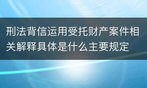 刑法背信运用受托财产案件相关解释具体是什么主要规定