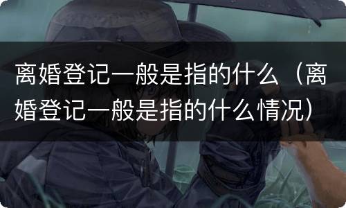 离婚登记一般是指的什么（离婚登记一般是指的什么情况）