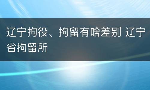 辽宁拘役、拘留有啥差别 辽宁省拘留所