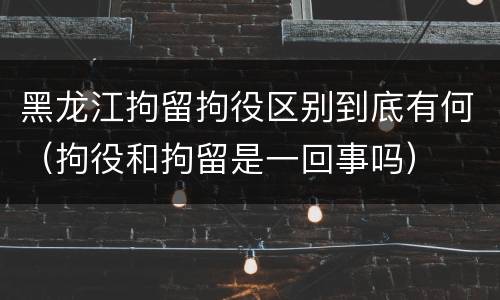 黑龙江拘留拘役区别到底有何（拘役和拘留是一回事吗）