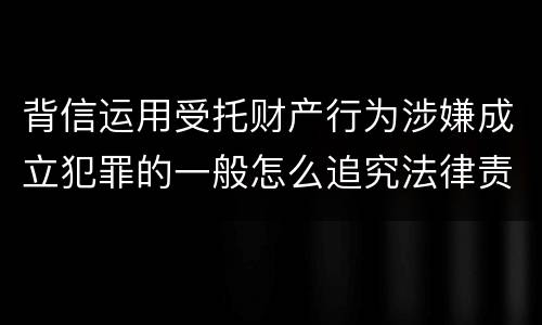 背信运用受托财产行为涉嫌成立犯罪的一般怎么追究法律责任