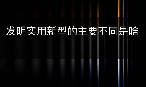 发明实用新型的主要不同是啥