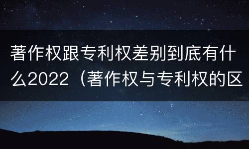 著作权跟专利权差别到底有什么2022（著作权与专利权的区别有哪些）