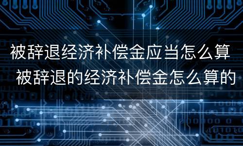 被辞退经济补偿金应当怎么算 被辞退的经济补偿金怎么算的
