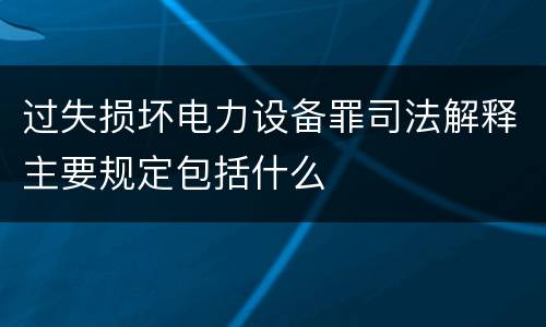 过失损坏电力设备罪司法解释主要规定包括什么