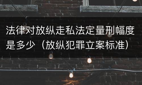 法律对放纵走私法定量刑幅度是多少（放纵犯罪立案标准）