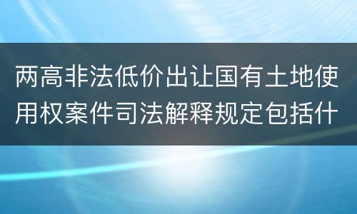 两高非法低价出让国有土地使用权案件司法解释规定包括什么主要内容