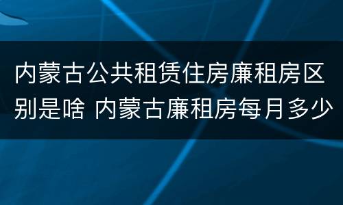 内蒙古公共租赁住房廉租房区别是啥 内蒙古廉租房每月多少钱