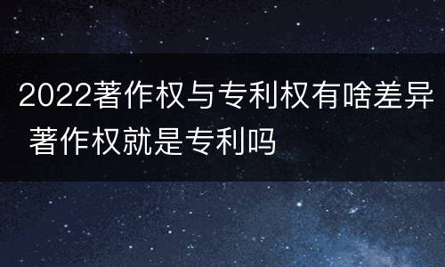 2022著作权与专利权有啥差异 著作权就是专利吗