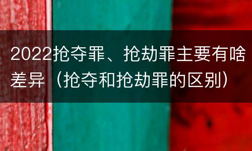 2022抢夺罪、抢劫罪主要有啥差异（抢夺和抢劫罪的区别）