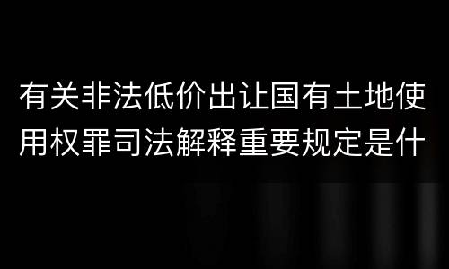 有关非法低价出让国有土地使用权罪司法解释重要规定是什么