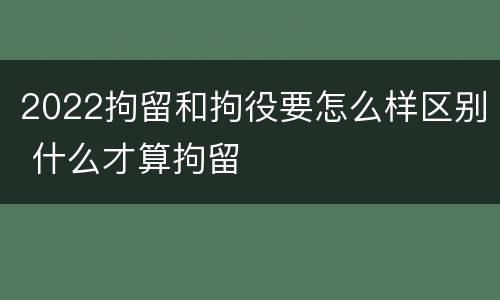 2022拘留和拘役要怎么样区别 什么才算拘留