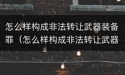 怎么样构成非法转让武器装备罪（怎么样构成非法转让武器装备罪呢）