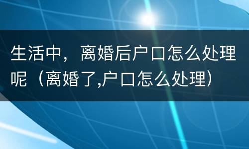 生活中，离婚后户口怎么处理呢（离婚了,户口怎么处理）