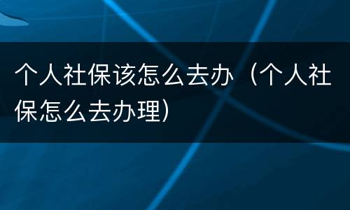 个人社保该怎么去办（个人社保怎么去办理）