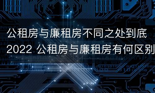 公租房与廉租房不同之处到底2022 公租房与廉租房有何区别