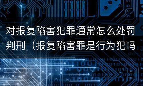 对报复陷害犯罪通常怎么处罚判刑（报复陷害罪是行为犯吗）