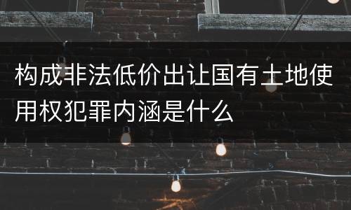 构成非法低价出让国有土地使用权犯罪内涵是什么