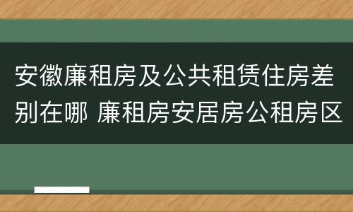安徽廉租房及公共租赁住房差别在哪 廉租房安居房公租房区别