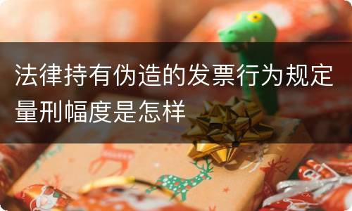 法律持有伪造的发票行为规定量刑幅度是怎样