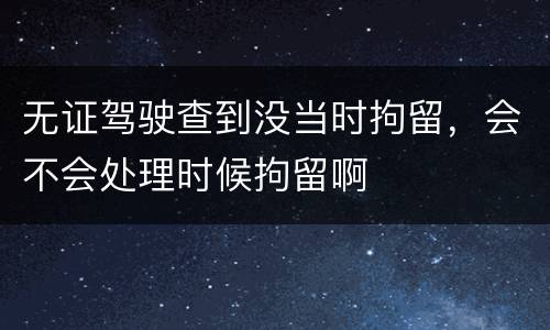 无证驾驶查到没当时拘留，会不会处理时候拘留啊