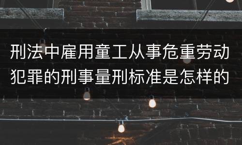 刑法中雇用童工从事危重劳动犯罪的刑事量刑标准是怎样的