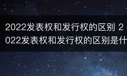 2022发表权和发行权的区别 2022发表权和发行权的区别是什么