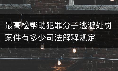 最高检帮助犯罪分子逃避处罚案件有多少司法解释规定
