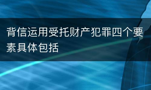 背信运用受托财产犯罪四个要素具体包括
