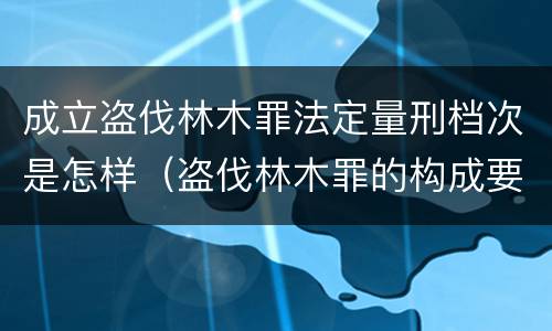 成立盗伐林木罪法定量刑档次是怎样（盗伐林木罪的构成要件）