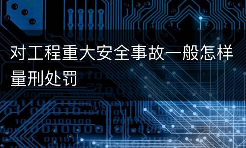 对工程重大安全事故一般怎样量刑处罚